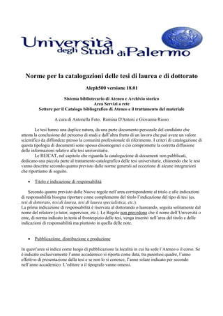 Norme per la catalogazioni delle tesi di laurea e di dottorato
                                     Aleph500 versione 18.01

                        Sistema bibliotecario di Ateneo e Archivio storico
                                        Area Servizi a rete
          Settore per il Catalogo bibliografico di Ateneo e il trattamento del materiale

                   A cura di Antonella Foto, Romina D'Antoni e Giovanna Russo

         Le tesi hanno una duplice natura, da una parte documento personale del candidato che
attesta la conclusione del percorso di studi e dall’altra frutto di un lavoro che può avere un valore
scientifico da diffondere presso la comunità professionale di riferimento. I criteri di catalogazione di
questa tipologia di documenti sono spesso disomogenei e ciò compromette la corretta diffusione
delle informazioni relative alle tesi universitarie.
         Le REICAT, nel capitolo che riguarda la catalogazione di documenti non pubblicati,
dedicano una piccola parte al trattamento catalografico delle tesi universitarie, chiarendo che le tesi
vanno descritte secondo quanto previsto dalle norme generali ad eccezione di alcune integrazioni
che riportiamo di seguito.

   •   Titolo e indicazione di responsabilità

    Secondo quanto previsto dalle Nuove regole nell’area corrispondente al titolo e alle indicazioni
di responsabilità bisogna riportare come complemento del titolo l’indicazione del tipo di tesi (es.
tesi di dottorato, tesi di laurea, tesi di laurea specialistica, etc.).
La prima indicazione di responsabilità è riservata al dottorando o laureando, seguita solitamente dal
nome del relatore (o tutor, supervisor, etc.). Le Regole non prevedono che il nome dell’Università o
ente, di norma indicato in testa al frontespizio delle tesi, venga inserito nell’area del titolo e delle
indicazioni di responsabilità ma piuttosto in quella delle note.


   •   Pubblicazione, distribuzione e produzione

In quest’area si indica come luogo di pubblicazione la località in cui ha sede l’Ateneo o il corso. Se
è indicato esclusivamente l’anno accademico si riporta come data, tra parentesi quadre, l’anno
effettivo di presentazione della tesi e se non lo si conosce, l’anno solare indicato per secondo
nell’anno accademico. L’editore o il tipografo vanno omessi.
 