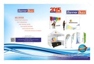Registered Office:
10 Treyburn Ct, Greer, SC 29650
Operation Facility:
1625 Lakes Parkway, Suite D, Lawrenceville GA 30043
Phone: 864-641-7638
www.bannerbuzz.com
Free shipping on $99 | Fast Turnaround | Lowest Price Guaranteed
55www.bannerbuzz.com
CATALOGPRODUCT
LOWEST PRICE GURANTEE
FAST TURNAROUND
FREE SHIPPING ON $99
EASY ONLINE ORDERING
HASSLE FREE RETURNS
OVER 50,000 SATISFIED CUSTOMERS
WE OFFER
sales@bannerbuzz.com
Vinyl Banner ‐ Mesh Banners ‐ Window Signs ‐ Decals ‐ Vinly Lettering ‐ DisplaysVinyl Banner ‐ Mesh Banners ‐ Window Signs ‐ Decals ‐ Vinly Lettering ‐ Displays
Yard Signs ‐ Magnetic Signs ‐ Custom Floor Mats ‐ Sky Tube Hanging Signs ‐ CanopiesYard Signs ‐ Magnetic Signs ‐ Custom Floor Mats ‐ Sky Tube Hanging Signs ‐ Canopies
Vinyl Banner ‐ Mesh Banners ‐ Window Signs ‐ Decals ‐ Vinly Lettering ‐ Displays
Yard Signs ‐ Magnetic Signs ‐ Custom Floor Mats ‐ Sky Tube Hanging Signs ‐ Canopies
3 x2 full
color banner in
Best Offer$ 6.99
X Banner
stand with graphics
$ 29.99
 
