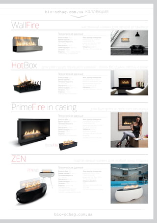 ZENHigh	
w w w . b i o f i r e p l a c e s . c o m
biofireplaces.com коллекция
Емкость бака: 3,5 л
Время горения: 4,5 - 7 л
Тепловая мощность:
2,5 - 3,7 кВт
Масса нетто: 20 кг
Обмен воздуха: мин. 1/ч
Питание: 230 В
Отделка: сталь с порошковым
покрытием, шлифованная
Емкость бака: 2,5 л
Время горения: 2 -5 ч
Тепловая мощность:
3,1 - 6,12 кВт
Масса нетто: 12,5 кг
Обмен воздуха: мин. 1/ч
Питание: 230 В
Отделка: сталь с
порошковым покрытием
Емкость бака: 2 л
Время горения: 2,7 - 4,4 ч
Тепловая мощность:
2,5 - 4,2 кВт
Масса нетто: 17,5 кг
Обмен воздуха: мин. 1/ч
Питание: 230 В
Отделка: сталь с
порошковым покрытием
Мин. размер помещения:
режим ECO: 52 м3
(20 м2
с высотой 2,6 м);
режим Normal: 75 м3
(29
м2
с высотой 2,6 м)
Габариты (ШхВхГ):
806 мм х 359 мм х 206 мм
Мин. размер помещения:
режим ECO: 52 м3
(20 м2
с
высотой помещения 2,6м);
режим Normal: 115 м3
(44
м2
с высотой 2,6 м)
Габариты (ШхВхГ):
540 мм х 209 мм х 332 мм
Мин. размер помещения:
режим ECO: 52 м3
(20 м2
с высотой 2,6 м);
режим Normal: 88 м3
(33,85
м2
с высотой 2,6 м)
Габариты (ШхВхГ):
PrimeFire in casing:
784 мм х 529 мм х 303 мм
PrimeFire:
700 мм х 139 мм х 245 мм
Технические данные	
Технические данные	
Технические данные	
Емкость бака: 3,5 л
Время горения: 4 - 6,5 ч
Тепловая мощность:
3,0 - 4,8 кВт
Масса нетто: 21 кг
Обмен воздуха: мин. 1/ч
Питание: 230 В
Отделка: полиэстер,
армированный
стекловолокном белый
глянцевый (RAL 9010) /
черный глянцевый (RAL 9005)
Технические данные	
Мин. размер помещения:
режим ECO: 60 м3 (23 м2
с высотой 2,6 м);
режим Normal: 95 м3
(36,5
м2
с высотой 2,6 м)
Габариты (ШхВхГ):
ZEN:
1102 мм х 565 мм х 401 мм
ZEN High:
1102 мм х 1363 мм х 620 мм
PrimeFire	
ZEN 	 портативный камин для любой зоны отдыха
PrimeFire in casing 	 для быстрого и простого монтажа
HotBox	 для уже существующего камина - огонь без дыма, пепла и сажи
WallFire	 настенный камин для легкой установки
bio-ochag.com.ua
bio-ochag.com.ua
 
