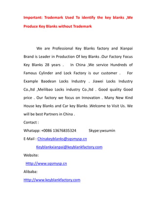 Important: Trademark Used To identify the key blanks ,We
Produce Key Blanks without Trademark
We are Professional Key Blanks factory and Xianpai
Brand is Leader in Production Of key Blanks .Our Factory Focus
Key Blanks 28 years . In China ,We service Hundreds of
Famous Cylinder and Lock Factory is our customer . For
Example Baodean Locks Industry . Jiawei Locks Industry
Co.,ltd ,Meilibao Locks industry Co.,ltd . Good quality Good
price . Our factory we focus on Innovation . Many New Kind
House key Blanks and Car key Blanks .Welcome to Visit Us. We
will be best Partners in China .
Contact :
Whatapp: +0086 13676835324 Skype:ywsumin
E-Mail : Chinakeyblanks@sqsmysp.cn
Keyblankxianpai@keyblankfactory.com
Website:
Http://www.sqsmysp.cn
Alibaba:
Http://www.keyblankfactory.com
 