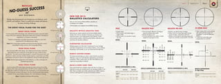 NO-GUESS SUCCESS
RETICLES
atA N Y D I S T A N C E .
THE RIGHT FOCAL PLANE FOR THE SHOT
FRONT FOCAL PLANE
Front focal plane (FFP) reticle design, also called first focal plane, places the reticle
in front of the zoom mechanism, allowing the reticle size to increase or decrease as
magnification is increased or decreased.
Trajectory compensation and reticle measurements are always correct and
proportional for the selected power setting.
Uses: Mid- to long-range competitive and tactical shooting; big game, varmint,
and predator hunting; and any mid- to long-range hunting
Reticles take the guesswork out of target size and distance, wind
hold-off, and holdover. There’s a quality Burris reticle with features
for every shooting challenge.
REAR FOCAL PLANE
Rear focal plane (RFP) reticle design, also called second focal plane, places the
reticle behind the zoom mechanism so the reticle size stays constant at every
magnification. The reticle remains large enough for successful close-quarter shots, and
still performs well for mid-range shooting, though trajectory compensation and reticle
measurements will only be correct at one magnification setting (normally high power).
Uses: Ultra-fast target engagement at short distances, as well as mid-range and
extended-range shooting
DUAL FOCAL PLANE
Dual focal plane (DFP) reticle design separates the center aiming point and the
crosshairs of the reticle, placing the center in the RFP and the crosshairs in the FFP.
This allows the crosshairs to change size with magnification so mil measurements and
trajectory lines are accurate at any power. The size of the illuminated center remains
constant, for fast, easy transitions between short- and mid-distance shooting.
Uses: Competitive and tactical rifle shooting
NEW FOR 2015:
BALLISTICS CALCULATORS
Soon you can use any of these ballistics calculators at
no charge on our website.
Visit burrisoptics.com/customer-service/ballistics-services.
BALLISTIC RETICLE ANALYSIS TOOL
Maximize your reticle’s potential with the Burris Ballistic Reticle
Analysis Tool. Use this calculator to fine-tune your aiming to your
exact ammunition, and compensate for wind, altitude, or other
environmental conditions. Build the perfect ballistic calibration chart
and shoot with absolute confidence.
ELIMINATOR CALCULATOR
Perfectly program your Eliminator®
LaserScope®
for any cartridge
and load. Compensate for environmental conditions, such as altitude,
temperature, and humidity, so you can hit the mark shot after shot.
BURRIS CUSTOM KNOBS
This easy-to-use tool helps you order a custom knob for your Burris
riflescope, so you can match elevation adjustment to your favorite
ammunition. With a custom knob, you dial in the distance to your
target and say goodbye to holdover.
BUILD A DOPE CARD TOOL
Every great shooter has a dialed-in dope card. Burris can help you
build yours so you can correctly react to any shooting condition in the
field. There’s no better way to fully understand your bullet’s trajectory
and how it will respond to varying environmental conditions.
2
5
2
5
2
5
2
5
RFP High Power View
FFP Low Power View
FFP High Power View
2
5
2
5
2 2
DFP Low Power View
DFP High Power View
RFP Low Power View
• Simple reticle
• Thin crosshair with bolded edges is
highly visible
• Lets you zero in on animals of nearly
any size
PLEX
DETAIL
RETICLE SUBTENSIONS (in Mils)
Model A B W
3-9x40 0.86 2.3 26
2x-20 - - -
2-7x32 0.90 2.5 28
A B W
0.31 0.83 9.40
0.81 2.2 25.00
0.27 0.72 8.20
LOW MAG HIGH MAG
Fullfield II™
Handgun
Yards
MOA
100
200
300
400
500
0
1.4
4.3
7.2
10.5
BulletPath
0
3.1
13.5
30.1
55.3
Yards
MOA
200
300
400
500
600
0
1.4
4.3
7.2
10.5
BulletPath
0
4.7
18
37.6
66.4
DETAIL
RETICLE SUBTENSIONS (in MOA)
• The most simple, effective, and elegant
trajectory-compensating reticle
• Quick and easy to use
• Can be matched to any caliber or bullet
weight for long-range accuracy
BALLISTIC PLEX™
• Ideal for very flat-shooting cartridges
• Perfect choice for long-range target shooters,
varmint shooters, and tactical marksmen
• Mil-dots can be used for estimating range and
target size, and help compensate for wind drift
BALLISTIC MIL-DOT
Yards
MOA
200
300
400
500
600
700
1.6
7.3
18.3
36.0
62.6
101.3
.8
2.3
4.4
6.9
9.9
13.8
BulletPath
100 0 0
Yards
MOA
200
300
400
500
600
700
1.6
7.3
18.3
36.0
62.6
101.3
.8
2.3
4.4
6.9
9.9
13.8
BulletPath
100 0 0
DETAIL
RETICLE SUBTENSIONS (in Mils)
Model A B W
2-7x35 1.1 3.0 26
3-9x40 .86 2.3 20
3-9x-50 .82 2.2 19
4.5-14x-42 .58 1.6 19
A B W
.39 1.06 9.1
.31 .83 7.1
.29 .79 6.8
.19 .52 6.2
LOW MAG HIGH MAG Model A B W
6.5-20x50 .05 .85 10
DETAIL
RETICLE SUBTENSIONS
(@ High Mag)
• Clean, simple reticle works perfectly
with custom elevation knob and
WindMap™ on the AR Riflescope
platform
• 1 MOA tick marks allow easy
compensation for wind drift
C4 WIND MOA™
Units A B C D
10 MOA
B
A D
C
MOA .18 .50 .50 1.0
4.5-14x42
BURRISOPTICS.COM 49PageRETICLES
 
