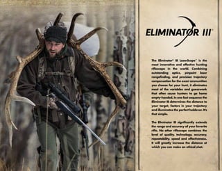 The Eliminator®
III LaserScope™
is the
most innovative and effective hunting
riflescope in the world. Combining
outstanding optics, pinpoint laser
rangefinding, and precision trajectory
compensation for the exact ammunition
you choose for your hunt, it eliminates
most of the variables and guesswork
that often cause hunters to go home
empty-handed. In one fast sequence the
Eliminator III determines the distance to
your target, factors in your trajectory
and illuminates the perfect holdover. It’s
that simple.
The Eliminator III significantly extends
the range and accuracy of your favorite
rifle. No other riflescope combines the
level of quality, technology, accuracy,
repeatability, speed and effectiveness.
It will greatly increase the distance at
which you can make an ethical shot.
 
