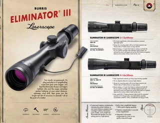 Two words: no guesswork. It’s
plug and play in a rangefinding
scope that goes even bigger: Just
feed the Eliminator III your cartridge’s
ballistic info and the scope calculates
perfect holdover at your exact distance,
estimates wind drift, then gives you the
bright red dot of accuracy in seconds—all at
the push of a button.
• Customized trajectory compensation
calculates the perfect holdover at
your exact distance; program your
cartridge’s ballistics information,
push a button, and a bright red,
illuminated dot signifies your new
aiming point in a split second
• Built-in laser rangefinder features
1,200+ yards ranging capability
• Trajectory compensation is accurate
at any magnification
• Integrated inclinometer
compensates for shots at any
uphill or downhill angle
ELIMINATOR III LASERSCOPE 3-12x44mm
ELIMINATOR III LASERSCOPE 4-16x50mm
X96 Reticle
• The lowest magnification in the series produces a compact,
lightweight option
• Strong, low mounting system with its own bases mounts to any
Weaver-style or Picatinny base; no rings required
• Reticle displays a 10 mph Wind Value to indicate wind hold-off
for your specific cartridge at the indicated range to target; you
estimate the actual wind speed and use the Wind Value as a guide to
determine the number of dots to hold into the wind
• High magnification extends your long-range shooting capability
• 50 mm objective allows for maximum light collection
• Strong, low mounting system with its own bases mounts to any
Weaver-style or Picatinny base; no rings required
• Reticle displays a 10 mph Wind Value to indicate wind hold-off
for your specific cartridge at the indicated range to target; you
estimate the actual wind speed and use the Wind Value as a guide to
determine the number of dots to hold into the wind
• New model 200119 features Remote Cable Switch for convenient
operation of On/Range button; expanded ballistic capability
accomodates centerfire, rimfire, muzzleloader and slug gun loads
ITEM NUMBER:
200120
RETICLE:
X96 RETICLE
ADJUSTABLE PARALLAX:
50 YDS. TO INFINITY
ITEM NUMBER:
200116, 200119
RETICLE:
X96 RETICLE
ADJUSTABLE PARALLAX:
50 YDS. TO INFINITY
ELIMINATOR
®
III
BURRIS
WATERPROOF SHOCKPROOF FOGPROOF NITROGEN-FILLED
BURRISOPTICS.COM 13HUNT
 