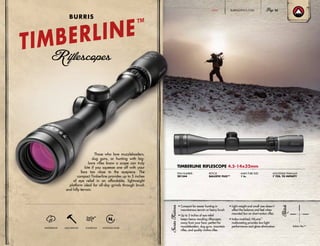 TIMBERLINE RIFLESCOPE 4.5-14x32mm
ITEM NUMBER:
201344
RETICLE:
BALLISTIC PLEX™
MAIN TUBE SIZE:
1 in.
ADJUSTABLE PARALLAX:
7 YDS. TO INFINITY
• Compact for easier hunting in
mountainous terrain or heavy brush
• Up to 5 inches of eye relief
keeps heavy recoiling riflescopes
away from your face; perfect for
muzzleloaders, slug guns, mountain
rifles, and quality rimfire rifles
• Light weight and small size doesn’t
affect the balance and feel when
mounted low on short-action rifles
• Index-matched, HiLume™
multicoating provides low-light
performance and glare elimination
Those who love muzzleloaders,
slug guns, or hunting with big-
bore rifles know a scope can truly
bite if you squeeze one off with your
face too close to the eyepiece. The
compact Timberline provides up to 5 inches
of eye relief in an affordable, lightweight
platform ideal for all-day grinds through brush
and hilly terrain.
WATERPROOF SHOCKPROOF FOGPROOF NITROGEN-FILLED
Ballistic Plex™
TIMBERLINE™
BURRIS
BURRISOPTICS.COM 25HUNT
 
