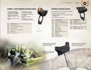 Item Compatible with Shotgun
300240 Benelli®
Super Black Eagle II
300241 12 Ga. Benelli®
M2, Montefeltro, Ultra Light
300253 Beretta®
A400 Xplore
300244 Beretta®
Xtrema/2, 391, 391 Light, Urika/2
300245 Remington®
870
300248 Remington®
1100, 1187
• SpeedBead Shotgun Mount only; FastFire optics sold separately
• Compatible with many popular shotguns
• All SpeedBead Shotgun Mounts are compatible with all FastFire
red dot sight models
• Mounts between the stock and receiver
FASTFIRE™ 3 WITH SPEEDBEAD SHOTGUN MOUNT
Item Compatible with Shotgun
410670 Benelli®
Super Black Eagle II
410671 Benelli®
Super Black Eagle (original) 12ga
410672 Benelli®
M2, 12 Ga., Montefeltro, Ultra Light
410673 Benelli®
M1, 12 Ga.
410674
Benelli®
Legacy 12 Ga., Sport II, Super Sport,
Cordoba
410687 Benelli®
M2 20 Ga.
410675 Benelli®
SuperNova
410676 Benelli®
R1, ARGO
410677 Beretta®
A400 Xplore
410678
Speed Bead, Beretta Xtrema/2, 391, 391
Light, Urika/2
410679 Franchi®
I-12
410680 Remington®
870
410681 Remington®
1100, 1187
410682 Stoeger®
2000, P-350
FastFire™ 3 8-MOA Dot
Item Description
410355 SpeedBead Mount Riser – 1/8 in.
410356 SpeedBead Mount Riser – 1/4 in.
• Includes both 8-MOA Fastfire
3 red dot sight and SpeedBead
Shotgun Mount in one package
• Bright, 8-MOA red dot allows
for fast target acquisition and easy
aiming
• Mounts low between the stock and
receiver
• Line of sight falls just above the
vented rib for accurate aiming
• 1x magnification allows both-eyes-
open shooting
• Parallax free, for improved
accuracy
• CR-1632 battery with automatic
time-out feature lasts up to 5 years
SPEEDBEAD SHOTGUN MOUNTS
Windage and elevation adjustments let
you fine-tune your aiming point to the
center of your shot pattern.
SpeedBead mount installs between
the buttstock and receiver; works
with any shim kit.
SpeedBead mount aligns the red dot lower
than any other optic on the market, for
accurate and instinctive shooting.
Item Compatible with Shotgun
410686 Remington®
Versa Max
410683 Stoeger®
3500
410684 Winchester®
SX3; Browning®
Gold 12 Gauge
410685 Browning®
Maxus 12 Gauge
BURRISOPTICS.COM 29HUNT
 