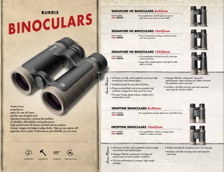 SIGNATURE HD BINOCULARS 12X50mm
ITEM NUMBER:
NEW 300294
• 12x magnification is the best choice for wide open
country and terrain
• Large, 50mm objective gathers more light for better
detail in low light
• All lenses are fully, multi-coated for maximum light
transmission and reduced glare
• Nitrogen filled for waterproof and fogproof
performance in harsh weather conditions
• Full size performance in compact, light-weight
package
• Rubber armored for protection and a non-slip grip
• Includes a durable carrying case and neoprene
neck strap
Hunters have
trusted Burris
optics for over 40 years
and the new Droptine and
Signature binoculars continue the tradition
of reliability, affordability and performance.
High-performance HD lenses and BaK prisms produce
sharper images and edge-to-edge clarity. Step up your game with
legendary Burris optics. Performance and reliability you can trust.
WATERPROOF SHOCKPROOF FOGPROOF NITROGEN-FILLED
BINOCULARS
BURRIS
DROPTINE BINOCULARS 8x42mm
• 8x magnification provides detail and a wide field-of-viewITEM NUMBERS:
NEW 300290
DROPTINE BINOCULARS 10x42mm
• 10x magnification is ideal for scouting eastern
whitetail or western mule deer
ITEM NUMBERS:
NEW 300291
SIGNATURE HD BINOCULARS 10x42mm
ITEM NUMBER:
NEW 300293
• These 10x binoculars are big on performance but
won’t slow you down
ITEM NUMBER:
NEW 300292
SIGNATURE HD BINOCULARS 8x42mm
• 8x magnification and HD glass for optimal
light transmission and true color fidelity
• All lenses are fully, multi-coated for maximum light
transmission and reduced glare
• Versatile enough for any style of hunting
• Phase-corrected BaK roof prisms produce high
resolution images from close up to far away
• The open bridge design reduces weight and is
comfortable to hold
• Nitrogen-filled for waterproof, fog proof
performance. Outer surfaces are rubber armored
for protection and a sure grip
• Includes a durable carrying case and neoprene
neck strap for all-day comfort
 