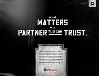 Whether it’s in the face of a threat or in the face of
heated competitive shooting, no tolerance exists for
failure. There’s far too much on the line for error, and
that requires unfailing certainty and faith that your
optics will help you perform and prevail when it’s go
time. Knowing you—and we—have done everything
in our power to help that shot find its mark is what
matters above all, and that starts with the name you’ll
see right there on your scope. That name is Burris.
TACTICAL
 