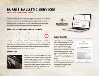 The new Burris Ballistic Services is a set of sophisticated online ballistic tools that will allow you
to master any Burris ballistic compensating reticle, build a dope card, program your Eliminator
riflescope, or order custom elevation and windage knobs. With our easy-to-use software,
expansive cartridge and bullet libraries, and highly customizable results, the Burris Ballistic
Services will turn you into a reticle expert and a pro on the shooting range.
BALLISTIC RETICLE ANALYSIS CALCULATOR
Burris offers a wide variety of reticles, and this tool ensures you can utilize their full potential. It’s
easy to match your environment, cartridge, gun and scope to provide the exact reticle data you
need. Whether you dial in a solution, or prefer an exact holdover, this tool will calculate it for
you. Learn precisely where your shot will fall at any distance.
BULLET LIBRARY
Ballistics really begin with your bullet. The
better the bullet info, the better your results.
The Burris Ballistic Services are centered
around the best bullet and cartridge
libraries in the business: almost 7,000
different cartridges and bullets are included
from nearly every manufacturer. Rimfire,
centerfire, even muzzleloader and shotgun
shells are included in our comprehensive list.
It contains G1 and G7 profiles, for precise
accuracy.
Handloaders can start with a similar factory-
produced cartridge and customize values
to match your load, or simply enter all
information from scratch.
BURRIS BALLISTIC SERVICES
BALLISTICS.BURRISOPTICS.COM
DOPE CARD
The Dope Card tool was designed with the serious shooter
in mind, but it’s also a great way for anyone to learn more
about long-range shooting. We’ve taken the same ballistics
engine from the Ballistic Reticle Analysis tool and added
scalable formats and numerous printing options to further
customize your shooting experience. The Burris Dope Card
tool provides a level of detail that goes beyond the vast
majority of ballistic tools available now.
Ballistic Plex™ Ballistic Mil-Dot Ballistic Plex E1™ FFP Varmint
4
5
6
7
8
9
10
XTR II Ballistic 5.56 Gen 3 Ballistic CQ™
 