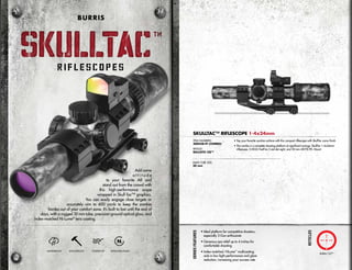 Add some
a t t i t u d e
to your favorite AR and
stand out from the crowd with
this high-performance scope
wrapped in Skull-Tac™ graphics.
You can easily engage close targets or
accurately aim to 600 yards to keep the zombie
hordes out of your comfort zone. It’s built to last until the end of
days, with a rugged 30 mm tube, precision-ground optical glass, and
index-matched Hi-Lume®
lens coating.
WATERPROOF SHOCKPROOF FOGPROOF NITROGEN-FILLED
SKULLTAC
TM
SKULLTAC
TM
BURRIS
• Top your favorite zombie carbine with this compact riflescope with SkullTac camo finish
• The combo is a complete shooting platform at significant savings: SkullTac 1-4x24mm
riflescope, 3-MOA FastFire 3 red dot sight, and 30 mm AR-P.E.P.R. Mount
SKULLTAC™ RIFLESCOPE 1-4x24mm
ITEM NUMBERS:
200438-FF (COMBO)
RETICLE:
BALLISTIC CQ™
MAIN TUBE SIZE:
30 mm
SeriesFeatures
Ballistic CQ™
• Ideal platform for competitive shooters,
especially 3-Gun enthusiasts
• Generous eye relief up to 4 inches for
comfortable shooting
• Index-matched, HiLume™
multicoating
aids in low-light performance and glare
reduction, increasing your success rate
Reticles
 