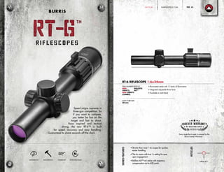 SeriesFeatures
• Shorter than most 1-4x scopes for quicker,
easier handling
• The 6x zoom with true 1x setting for eyes
open engagement.
• Ballistic AR™ mil reticle with trajectory
compensation out to 600 yards
Reticles
RT-6 RIFLESCOPE 1-6x24mm
• Illuminated reticle with 11 levels of illumination
• Integrated adjustable throw lever
• Available in matt black
ITEM NUMBERS:
NEW
200472,
NEW 200475
(COMBO)
RETICLE:
BALLISTIC
AR™
Every single Burris optic is covered by the
Burris Forever Warranty™
.
MAIN TUBE SIZE:
30 mm
Ballistic AR™
4
Speed reigns supreme in
three-gun competition. So
if you want to compete,
you better be fast on the
target and fast to shoot.
Race inspired and tactical
strong, the new RT-6™ is built
for speed, accuracy and easy handling.
Guaranteed to shave seconds off the clock.
WATERPROOF SHOCKPROOF FOGPROOF NITROGEN-FILLED
RT-6
TM
RT-6
TM
BURRIS
BURRISOPTICS.COM 41PageTACTICAL
 