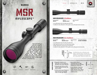 Get into the black gun
world with a scope that
gets both you and your
dollar farther from the start.
Note the reliable, precision-
ground, glare-resistant glass
that delivers excellent optical
quality. The tough, shockproof
design. Or the simple, elegant,
trajectory-compensating reticle that can
be matched to any caliber or bullet weight.
And that’s just the beginning.
SeriesFeatures
• Designed for shooters new to
tactical rifles, who are ready for an
affordable custom tactical riflescope
• High-grade optical glass provides
excellent brightness and clarity with
lasting durability
• Quality, precision-ground lenses are
larger than those of comparable
scopes, for better light collection
• Index-matched, HiLume™
multicoating aids in low-light
performance and glare elimination,
increasing your success rate
• Finger-adjustable windage and
elevation turrets create a sleek
profile; indications always reflect a
change in the point of impact, for
pinpoint accuracy
Reticle
MSR RIFLESCOPE 3-9x40mm
• Low-profile elevation knob with visible quarter-MOA clicks
• Available with reticle calibrated for .223 for greater accuracy with popular tactical ammunition
ITEM NUMBERS:
200137
RETICLE:
BALLISTIC PLEX™
MAIN TUBE SIZE:
1 in.
MSR RIFLESCOPE 4.5-14x42mm
• Low-profile elevation knob with visible quarter-MOA clicks
• High magnification extends your long-range shooting capability
• Parallax adjustment for improved accuracy at long distances
• Available with reticle calibrated for .223 for greater accuracy with popular tactical ammunition
ITEM NUMBER:
200195
RETICLE:
BALLISTIC PLEX™
MAIN TUBE SIZE:
1 in.
ADJUSTABLE PARALLAX:
50 YDS. TO INFINITY
Ballistic Plex™
WATERPROOF SHOCKPROOF FOGPROOF NITROGEN-FILLED
MSRMSR
BURRIS
Zero
@100200
YARDS
300
400
500
The Ballistic Plex reticle is calibrated to match
popular .223 factory loads. It will match most
distances within a few yards. For the most accurate
calibration, visit the Ballistic Service page of the
Burris website (http://ballistics.burrisoptics.com/).
CALIBRATED
RETICLEDESIGN
BURRISOPTICS.COM 45PageTACTICAL
 