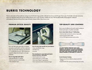 Premium optical glass and top-quality lens coatings ensure that the best image possible is delivered every time you look through a Burris scope. The durable construction and precise,
easy-to-use adjustment system gives you the confidence that your Burris scope will perform reliably every time. With the added benefits of being fogproof, waterproof
and shockproof, feel secure that your Burris scope will endure whatever Mother Nature throws at you.
PREMIUM OPTICAL QUALITY
Burris uses high-grade optical glass and designs
prescriptions specifically for each lens inside each
scope. Lens prescription tolerances are measured
in 1/10,000,000 of an inch. 100% of lenses are
inspected multiple times during lens and scope
production.
Pros of using high-grade glass:
• Bends light efficiently as it magnifies
• Free from impurities/scratches/bubbles
• Clear and bright images
Pros of using scope-specific lens prescriptions:
• Sharp, high-definition images
• Flat field of view
• True color
The commitment to using high-grade glass
ensures that Burris riflescopes:
• Don’t lose light within the scope
• Don’t produce blurry or cloudy images
• Don’t create “fishbowl” image distortion
• Don’t create heavily tinted or dull colored images
BURRIS TECHNOLOGY
TOP-QUALITY LENS COATINGS
Burris uses anti-reflective and scratch resistant coatings so
the best optical glass can perform even better.
Burris Index-Match HiLume™ Multicoating
• Maximizes light transmission for premium image quality
• Minimizes glare for better visibility
• 99.5 to 99.8% light transmission per lens surface
Scratch Resistant Coating
• Placed on top of the anti-reflective coating to prevent lens
damage
• Extends the life of the scope by preventing dings and scratches
AS LIGHT PASSES THROUGH EACH LENS
SURFACE, THE QUALITY OF LIGHT DIMINISHES.
USING HIGH-QUALITY BURRIS LENS COATINGS
ON EVERY LENS SURFACE ENSURES THE BEST
IMAGE POSSIBLE IS DELIVERED TO YOUR EYE.
 