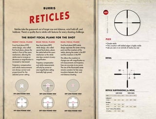 THE RIGHT FOCAL PLANE FOR THE SHOT
FRONT FOCAL PLANE
Front focal plane (FFP)
reticle design, also called
first focal plane, places the
reticle in front of the zoom
mechanism, allowing the
reticle size to increase or
decrease as magnification is
increased or decreased.
Trajectory compensation
and reticle measurements
are always correct and
proportional for the
selected power setting.
Reticles take the guesswork out of target size and distance, wind hold-off, and
holdover. There’s a quality Burris reticle with features for every shooting challenge.
REAR FOCAL PLANE
Rear focal plane (RFP)
reticle design, also called
second focal plane, places
the reticle behind the zoom
mechanism so the reticle
size stays constant at every
magnification.
Trajectory compensation
and reticle measurements
will only be correct at
one magnification setting
(normally high power).
DUAL FOCAL PLANE
Dual focal plane (DFP) reticle
design separates the center aiming
point and the crosshairs of the
reticle, placing the center in the RFP
and the crosshairs in the FFP.
This allows the crosshairs to
change size with magnification so
mil measurements and trajectory
lines are accurate at any power.
The size of the illuminated center
remains constant, for fast, easy
transitions between short- and
mid-distance shooting.
RFP HIGH-POWER VIEW
FFP LOW-POWER VIEW
FFP HIGH-POWER VIEW
2
5
2
5
DFP LOW-POWER VIEW
DFP HIGH-POWER VIEW
RFP LOW-POWER VIEW
• Simple reticle
• Thin crosshair with bolded edges is highly visible
• Lets you zero in on animals of nearly any size
PLEX
DETAIL
RETICLE SUBTENSIONS (in MOA)
Model A B W
3-9x40 .86 2.3 26
2x-20 .81 2.2 25
2-7x32 .90 2.5 28
Scout™ (Heavy Plex Reticle)
2-75x20mm .70 3.4 22
A B W
.31 .83 9.40
.27 .72 8.20
LOW MAG HIGH MAG
Fullfield II™
Handgun
BURRIS
RETICLES
RFP
REARFOCALPLANE
 