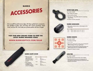 ACCESSORIES
BURRIS
Give yourself the performance edge with these quality Burris accessories.
Say goodbye to glare, dust, and dings with a Burris Sunshade, Scope
Cover, and Lens Pen. And make your practice perfect with Burris Targets.
Item Number: 626050
• Retractable soft brush gets rid of lens dust and debris
• Chamois pad at the opposite end is impregnated with
self-replenishing cleaning compound to purge lenses of oils,
fingerprints and moisture
Item Number: 626001
• 10 targets per package
• 13 in. x 13 in.
• Nine primary aiming spots in various sizes and shapes for
different yardages and scope magnifications
• Non-glare red-orange graphics pop against the off-white, non-
reflective background so you can easily detect bullet holes
• Designed for shooters by shooters
LENS PEN
BURRIS TARGETS
• High-quality sunshades reduce or eliminate glare on the
brightest days
BURRIS SUNSHADES
Item Details
626032 Fullfield II™, Fullfield E1™, MTAC™ 6.5-20x – Matte, 3 in.
626035 Fullfield II™, Fullfield E1™, MTAC™ 4.5-14x – Matte, 3 in.
• Effectively protects
against dust and
dings between trips to
the range or hunting
grounds
• Super-soft fabric
is waterproof and
breathable to prevent
corrosion and fogging
BURRIS SCOPE COVER
Item Details
626061
Small
8.5 to 10.5 in.
Objective bells to 39 mm
626062
Medium
10.5 to 13 in.
Objective bells to 48 mm
626063
Large
13 to 17 in.
Objective bells to 61 mm
Item Number: 626006
• High visibility level indicator
• Mounts quickly and easily
• Helps keep your rifle perfectly vertical for accurate long-
range shooting
• Fits 30mm and 34mm scope tubes
SCOPE TUBE LEVEL
VISIT OUR NEW ONLINE STORE TO FIND THE
LATEST BURRIS BRANDED ITEMS!
WWW.BURRISOPTICS.COM/GEAR
 