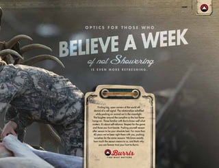 Finding big, open corners of the world still
devoid of a cell signal. The relationships solidified
while packing an animal out in the moonlight.
The laughter around the campfire as the last flame
hangs on. Those familiar with Burris know well what
matters. It’s about self-reliance. Respect for the game
and those you hunt beside. Pushing yourself season
after season to be your absolute best. For more than
40 years we’ve been right there with you, pushing
ourselves for the same reasons: We know exactly
how much the season means to us, and that’s why
you can forever trust your hunt to Burris.
HUNT
 