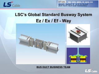 1
Ez/Ex/Ef-Way
Cable
LSC’s Global Standard Busway SystemLSC’s Global Standard Busway System
Ez / Ex / Ef - WayEz / Ex / Ef - Way
BUS DUCT BUSINESS TEAM
ISO, ASTA, KEMA, CE, GOST, CCCCable
 