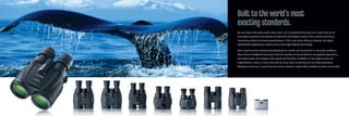No one knows more about optics than Canon. So in creating the binocular line, Canon drew on its
vast optical expertise to incorporate the advanced technologies found in their cameras and lenses,
maximizing clarity and enhancing performance. That’s why Canon offers you features like highly
sophisticated engineering, superior lenses and Image Stabilizer technology.
Each model has been meticulously engineered for comfort and convenience in real world conditions.
Since they are designed to be easy to hold and operate, the lineup features unsurpassed ergonomics,
and many models are equipped with special slip-free grips. Available in a full range of sizes and
magnifications, there’s a Canon binocular for every need, so whether you are whale watching or
following a horse race, Canon binoculars let you view your subject with unrivalled precision and comfort.
Built to the world’s most
exacting standards.
 