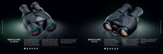 Light, sleek and powerful, these advanced
binoculars feature Canon’s celebrated
Image Stabilizer technology to keep the
image steady even when you’re not.
High magnification multi-coated lenses
deliver a wide, extra-bright field-of-view.
The Doublet Field Flattener keeps images
sharp from edge-to-edge. The enhanced
power-saving technology coupled with
optional lithium AA batteries provide up
to 12 hours of continuous use. All Canon
binoculars feature a center focus for easy
one-handed operation, and the 12x36 IS
II has a water-resistant non-slip rubber
coating that assures secure handling in
a wide range of environments.
Light in weight but powerful in
performance, these well-designed
binoculars offer Canon’s superb Image
Stabilizer technology to instantly
counteract “binocular shake.”
The Doublet Field Flattener provides
sharp, distortion-free images from edge-
to-edge. Canon’s Super Spectra Multi
Coating assures superior contrast so you
see everything in the best possible light.
A non-slip rubber coating makes the
10X30 IS easy to hold even when you’re
wearing gloves or in a damp environment.
There’s also Long-Eye Relief to provide
greater comfort for those who wear
eyeglasses.
IMAGE
STABILIZER
BINOCULARS
IMAGE
STABILIZER
BINOCULARS
8 9
F F
 