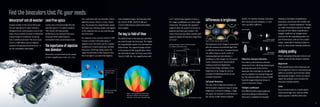 a 6.5˚ field-of-view appears to have a
65˚ range; qualifying it as a wide angle
instrument. The greater the apparent
angle-of-view, the easier it is for you to
pinpoint and track your subject. The
Canon binocular line offers models with
apparent angles-of-view that range from
45˚ to 67˚.
Differences in brightness
The brightness of an image is associated
with the amount of incidental light that
is reflected by the lens. Uncoated lenses
can reflect away as much as 8% of
incoming light per lens element —
resulting in a dim image. For this reason
Canon employs Super Spectra Multi
Coating to enhance brightness.
Since many things contribute to the
brightness of an image, be sure to
consider the following factors as you
compare binoculars:
Exit pupil diameter
The size of the image that emerges at
the binocular’s eyepiece impacts image
brightness. In dimly lit settings, a large
exit pupil, for example 4.2mm found on
the 10x42L IS WP, delivers brighter
results. For daytime viewing, binoculars
with exit pupil sizes between 2.5 and
3mm are often sufficient.
Objective element diameter
This refers to the front lens element
measured in mm. All things being equal,
the larger the lens in front of the
binocular, the more light it can take in
and the brighter the viewing image will
be. The 18x50 IS AW and 15x50 IS AW
have the largest objective lenses in
Canon’s binocular lineup.
Twilight coefficient
One difficulty with using traditional
numerical ratings to determine a
binocular’s suitability for low-light
viewing is that higher magnification
binoculars, even those with smaller exit
pupil size or “relative brightness” ratings,
can often reveal better detail in low light
because of their higher magnification.
Twilight Coefficient or Twilight Factor
accounts for the magnifying power of a
pair of binoculars, and can be a useful
rating—especially if viewing at dawn or
dusk, or deep shade viewing conditions.
Judging quality
When evaluating binoculars brands and
models, here are few things to look for:
Alignment
If the parallel tubes of the binocular are
out of alignment due to a manufacturing
defect or accident, you’ll see two similar
but separate images. There is no way to
repair this problem and it renders the
binocular virtually useless.
Color
Focus the binocular on a white object.
Check two things: first, that the white
object appears a faithful white tone
Canon’s Super Spectra Multi Coating
Narrow field- of-view
a. Real field-of-view: 6.5˚
b. Apparent
angle-of-view: 65˚
c. Field-of-view at
1,000 yards: 340.6 feet
Looking through a 10x42L IS WP binoculars
at a subject 1,000 yards away
Wide field- of-view
13
Find the binoculars that fit your needs.
Waterproof and all weather
Several models in the Canon binocular
line are waterproof or water-resistant.
Designed to be used outdoors and on the
water, these models are built to withstand
a broad range of conditions including
rain, humidity and more. The new Canon
10x42L IS WP offers Canon’s highest
standard of waterproof performance—it
can be completely submerged.
Lead-free optics
Canon uses environmentally friendly
lead-free glass in its optical systems.
This creates the high-quality
performance you demand from your
binocular while protecting the
environment from unnecessary harm.
The importance of objective
lens diameter
Binoculars are described by the power
of their magnification (18x, 15x, 12x,
etc.) combined with the diameter of their
objective lenses (50mm, 42mm, 36mm,
etc.) The greater the magnification power,
the larger your viewing subject will appear
in the objective lens as you look through
the binoculars.
For instance, if you use the 10x42L IS WP
to track a subject 100 yards away, it
appears to be the same size as a subject
located just 10 yards away seen without
binoculars. All things being equal, the
larger the diameter of the objective lens,
the more light it can admit for brighter,
more detailed images. So binoculars like
the 10x42L IS WP, 18x50 IS AW and
15x50 IS AW produce particularly bright,
clear images.
The key to Field-of-View
The field-of-view is the area you see when
you look through the binocular. The higher
the magnification power, the narrower the
field-of-view. The apparent angle-of-view
is the product of the magnification times
the real field-of-view. So in the case of the
10x42L IS WP, the 10x magnification with
100 yards away
with the naked
eye.
10 yards away with
the naked eye.
With a 10x magnification binocular,
the hot air balloon 100 yards away
will seem as if it were 10 yards away.
When bright....
When dark....
Viewer’s pupil
diameter is 3.0mm.
Pupil dilates
as wide as 7.0mm.
 