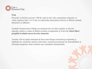 Scop
Proiectul va facilita accesul a 500 de copii și elevi din comunitatea clujeană, cu
vârste cuprinse între 2 și 18 ani, la experiența interacțiunii directe cu diferite animale
domestice și sălbatice.

Fundatia Transylvania College are misiunea de a le oferi copiiilor şi elevilor
educaţie, pentru a-i ajuta să obţină rezultate excepţionale şi să devină viitori lideri
pregătiţi să obţină succes în orice domeniu.

Aceasta, într-un spaţiu amenajat pe baza unui design concentrat pe siguranţa şi
sănătatea lor, stimulativ pentru creativitate, construit pe principii de sustenabilitate şi
eficienţă energetică, dotat conform unor standarde internationale.
 
