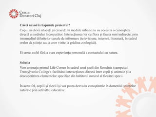 Cărei nevoi îi răspunde proiectul?
Copiii și elevii născuți și crescuți în mediile urbane nu au acces la o cunoaștere
directă a mediului înconjurător. Interacțiunea lor cu flora și fauna sunt indirecte, prin
intermediul diferitelor canale de informare (televiziune, internet, literatură, în cadrul
orelor de științe sau a unor vizite la grădina zoologică).

Ei cresc astfel fără a avea experiența personală a contactului cu natura.

Soluţia
Vom amenaja primul Life Corner în cadrul unei școli din România (campusul
Transylvania College), facilitând interacțiunea directă între copii și animale și a
descoperirirea elementelor specifice din habitatul natural al fiecărei specii.

În acest fel, copiii şi elevii îşi vor putea dezvolta cunoştintele în domeniul ştiinţelor
naturale prin activităţi educative.
 