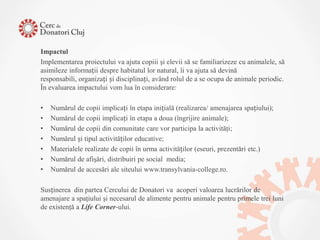 Impactul
Implementarea proiectului va ajuta copiii şi elevii să se familiarizeze cu animalele, să
asimileze informații despre habitatul lor natural, îi va ajuta să devină
responsabili, organizați și disciplinați, având rolul de a se ocupa de animale periodic.
În evaluarea impactului vom lua în considerare:

•   Numărul de copii implicați în etapa inițială (realizarea/ amenajarea spațiului);
•   Numărul de copii implicați în etapa a doua (îngrijire animale);
•   Numărul de copii din comunitate care vor participa la activităţi;
•   Numărul și tipul activităților educative;
•   Materialele realizate de copii în urma activităților (eseuri, prezentări etc.)
•   Numărul de afişări, distribuiri pe social media;
•   Numărul de accesări ale siteului www.transylvania-college.ro.

Susținerea din partea Cercului de Donatori va acoperi valoarea lucrărilor de
amenajare a spaţiului şi necesarul de alimente pentru animale pentru primele trei luni
de existenţă a Life Corner-ului.
 
