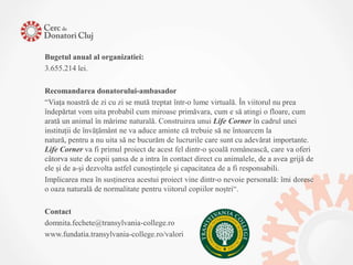 Bugetul anual al organizatiei:
3.655.214 lei.

Recomandarea donatorului-ambasador
“Viaţa noastră de zi cu zi se mută treptat într-o lume virtuală. În viitorul nu prea
îndepărtat vom uita probabil cum miroase primăvara, cum e să atingi o floare, cum
arată un animal în mărime naturală. Construirea unui Life Corner în cadrul unei
instituţii de învăţământ ne va aduce aminte că trebuie să ne întoarcem la
natură, pentru a nu uita să ne bucurăm de lucrurile care sunt cu adevărat importante.
Life Corner va fi primul proiect de acest fel dintr-o şcoală românească, care va oferi
câtorva sute de copii şansa de a intra în contact direct cu animalele, de a avea grijă de
ele şi de a-şi dezvolta astfel cunoştinţele şi capacitatea de a fi responsabili.
Implicarea mea în susţinerea acestui proiect vine dintr-o nevoie personală: îmi doresc
o oaza naturală de normalitate pentru viitorul copiilor noştri“.

Contact
domnita.fechete@transylvania-college.ro
www.fundatia.transylvania-college.ro/valori
 