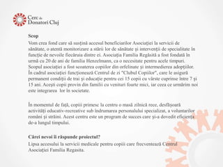 Scop
Vom crea fond care să susțină accesul beneficiarilor Asociației la servicii de
sănătate, o atentă monitorizare a stării lor de sănătate și intervenții de specialitate în
funcție de nevoile fiecăruia dintre ei. Asociația Familia Regăsită a fost fondată în
urmă cu 20 de ani de familia Henzelmann, ca o necesitate pentru acele timpuri.
Scopul asociației a fost scoaterea copiilor din orfelinate și intermedierea adopțiilor.
În cadrul asociației funcționează Centrul de zi "Clubul Copiilor", care le asigură
permanent condiții de trai și educație pentru cei 15 copii cu vârste cuprinse între 7 și
15 ani. Aceşti copii provin din familii cu venituri foarte mici, iar ceea ce urmărim noi
este integrarea lor în societate.

În momentul de faţă, copiii primesc la centru o masă zilnică rece, desfășoară
activități educativ-recreative sub îndrumarea personalului specializat, a voluntarilor
români și străini. Acest centru este un program de succes care și-a dovedit eficiența
de-a lungul timpului.

Cărei nevoi îi răspunde proiectul?
Lipsa accesului la servicii medicale pentru copiii care frecventează Centrul
Asociației Familia Regasita.
 