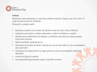 Soluţia
Realizarea unui parteneriat cu unul din centrele medicale clujene care să le celor 15
copii accesul la servicii medicale.
Proiectul va urmări astfel:

•   înscrierea copiilor la un medic de familie avizat de către clinica Medstar
•   realizarea unei prime evaluări amănunţite a stării de sănătate a copiilor
•   identificarea problemelor de sănătate şi stabilirea unui plan de acţiune pentru
    rezolvarea acestora
•   două consultaţii medicale pe an
•   efectuarea de analize de bază o dată pe an sau de mai multe ori, la recomandarea
    unui specialist
•   furnizarea de medicamente în regim gratuit, pe baza recomandării medicului
    specialist
•   cursuri de igienă şi nutriţie
•   asistenţă psihologică pentru copii şi familiile acestora
 