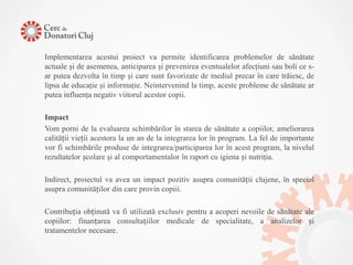 Implementarea acestui proiect va permite identificarea problemelor de sănătate
actuale şi de asemenea, anticiparea şi prevenirea eventualelor afecţiuni sau boli ce s-
ar putea dezvolta în timp şi care sunt favorizate de mediul precar în care trăiesc, de
lipsa de educaţie şi informaţie. Neintervenind la timp, aceste probleme de sănătate ar
putea influenţa negativ viitorul acestor copii.

Impact
Vom porni de la evaluarea schimbărilor în starea de sănătate a copiilor, ameliorarea
calității vieții acestora la un an de la integrarea lor în program. La fel de importante
vor fi schimbările produse de integrarea/participarea lor în acest program, la nivelul
rezultatelor școlare şi al comportamentalor în raport cu igiena și nutriţia.

Indirect, proiectul va avea un impact pozitiv asupra comunității clujene, în special
asupra comunităților din care provin copiii.

Contribuția obținută va fi utilizată exclusiv pentru a acoperi nevoile de sănătate ale
copiilor: finanțarea consultațiilor medicale de specialitate, a analizelor și
tratamentelor necesare.
 