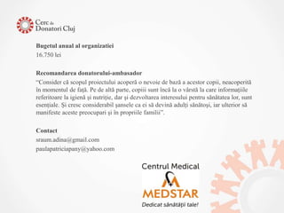 Bugetul anual al organizatiei
16.750 lei

Recomandarea donatorului-ambasador
“Consider că scopul proiectului acoperă o nevoie de bază a acestor copii, neacoperită
în momentul de faţă. Pe de altă parte, copiii sunt încă la o vârstă la care informaţiile
referitoare la igienă şi nutriţie, dar şi dezvoltarea interesului pentru sănătatea lor, sunt
esenţiale. Şi cresc considerabil şansele ca ei să devină adulţi sănătoşi, iar ulterior să
manifeste aceste preocupari şi în propriile familii”.

Contact
sraum.adina@gmail.com
paulapatriciapany@yahoo.com
 