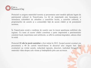 Proiectul va asigura materialul teoretic și prezentarea unor modele aplicate legate de
patrimoniul cultural în Transilvania. La fel de importantă este încurajarea și
stimularea schimbării de atitudine a consiliilor locale, a actorilor culturali, a
proprietarilor de castele și a comunității față de aceste clădiri și de potențialul
acestora.

În Transilvania există o mulțime de castele care în trecut aparțineau nobilimii din
regiune. Cu toate că aceste clădiri constituie o parte importantă a patrimoniului
construit local, majoritatea sunt nefolosite, se află în continuă degradare, adesea chiar
în ruină.

Proiectul 22 zile în jurul castelelor a fost inițiat în 2012. Scopul acestei aventuri era
prezentarea a 40 de castele transilvănene în decursul unei singure luni. Doi
aventurieri au vizitat castele, redactând rapoarte, descrieri, realizând fotografii și
materiale video despre cele văzute și întâmplările prin care au trecut.
 