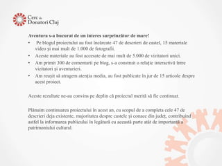 Aventura s-a bucurat de un interes surprinzător de mare!
• Pe blogul proiectului au fost încărcate 47 de descrieri de castel, 15 materiale
   video și mai mult de 1.000 de fotografii.
• Aceste materiale au fost accesate de mai mult de 5.000 de vizitatori unici.
• Am primit 300 de comentarii pe blog, s-a construit o relație interactivă între
   vizitatori și aventurieri.
• Am reușit să atragem atenția media, au fost publicate în jur de 15 articole despre
   acest proiect.

Aceste rezultate ne-au convins pe deplin că proiectul merită să fie continuat.

Plănuim continuarea proiectului în acest an, cu scopul de a completa cele 47 de
descrieri deja existente, majoritatea despre castele și conace din județ, contribuind
astfel la informarea publicului în legătură cu această parte atât de importantă a
patrimoniului cultural.
 