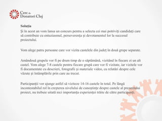 Soluţia
Și în acest an vom lansa un concurs pentru a selecta cei mai potriviți candidați care
să contribuie cu entuziasmul, perseverența și devotamentul lor la succesul
proiectului.

Vom alege patru persoane care vor vizita castelele din județ în două grupe separate.

Amândouă grupele vor fi pe drum timp de o săptămână, vizitând în fiecare zi un alt
castel. Vom alege 7-8 castele pentru fiecare grupă care vor fi vizitate, iar vizitele vor
fi documentate cu descrieri, fotografii și materiale video, cu relatări despre cele
văzute și întâmplările prin care au trecut.

Participanții vor ajunge astfel să viziteze 14-16 castele în total. Pe lângă
incontestabilul rol în creșterea nivelului de cunoștințe despre castele al prezentului
proiect, nu trebuie uitată nici importanța experienței trăite de către participanți.
 
