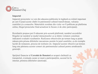 Impactul
Impactul proiectului va veni din educarea publicului în legătură cu rolulul important
pe care îl joacă aceste clădiri în patrimoniul cultural transilvănean, valoarea
castelelor și a conacelor. Materialele rezultate din vizite vor fi publicate pe platforma
online, blogul proiectului fiind actualizat în fiecare zi de către participanți.

Rezultatele propuse pot fi măsurate prin această platformă, numărul accesărilor
blogului iar numărul și modul interacțiunilor cu și dintre vizitatori constituie
indicatorii evaluării rezultatelor. Realizarea obiectivelor pe termen lung se poate
măsura prin prisma diferitelor mecanisme pornite în jurul castelelor, ca de exemplu
lucrări de restaurare, procese de restituire etc. Impactul acestor obiective pe termen
lung este păstrarea acestor comori ale patrimoniului cultural pentru următoarele
generații.

Sprijinul financiar al Cercului de Donatori ar acoperi cheltuieli ca
transportul, eventuala cazare și masă a participanților, accesul lor la
internet, primirea diferitelor autorizații.
 