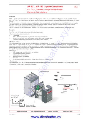 ABB LIMITED 2/12
AF 50 ... AF 750 3-pole Contactors
a.c. / d.c. Operated - Large Voltage Range
Electronic Coil Interface
Control circuit with
electronic coil interface.
Control inputs (AF
400 ... AF 750)
Application
AF 50 ... AF 750 contactors are mainly used for controlling 3-phase motors and generally for controlling power circuits up to 690 V a.c. or
220 V d.c. / 600 V d.c. The contactors can also be used for many other applications such as bypass, capacitor switching, lighting, d.c. power
circuits...
The AF... contactors are fitted with an electronic coil interface which accepts a wide control voltage range, on a.c. 50/60 Hz or d.c. supplies.
The same contactor can accept various supply voltages according to different countries where the final machine will be used or some
fluctuation in the control voltage due to the local supply or network.
The AF... contactors are also fully suitable for operation in a.c. or d.c. control circuit liable to voltage interruptions or voltage dip risks.
Description
The AF 50 ... AF 750 3-pole contactors are of the block type design.
• Main poles and auxiliary contact blocks
– 3 main poles,
- AF50 ... AF110 front and side mounted add on auxiliary contact blocks
– AF145 ... AF750 1 N.O. and 1 N.C. auxiliary contact block (fitted on the left side).
A maximum of 4 auxiliary contact blocks can be fitted on each contactor.
• Electronic control:
The contactors are fitted with an electronic interface that very precisely controls the voltage to the coil. The electronic control circuit always
works using d.c. current through the coil and in a.c. operation the current is rectified before being applied to the coil. To achieve the levels of
the currents required for making and holding respectively, the voltage is pulsed across the coil with the aid of a transistor. The pulsing also
implies that the current in the coil can be optimally regulated all the time relatively independently of the voltage level. The function is controlled
by a specific integrated circuit developed by ABB.
• Advantages
– Wide voltage range, e.g. 100 ... 250 V a.c. and d.c.,
– Can manage large voltage variations,
– Reduced power consumption,
– Very distinct closing and opening,
– Noise free,
– Can withstand voltage interruptions or voltage dips in the control supply (< 20 ms).
• Control inputs
The large sizes AF 400 ... AF 750 are as standard equipped with low voltage inputs for control, for example by a PLC (+ see drawing below).
• Accessories: a wide range of accessories is available.
Operating diagram
www.abb.com/lowvoltage email marketing.info@gb.abb.com Telephone 02476 368551 Facsimile 02476 368401
www.dienhathe.xyz
www.dienhathe.vn
 