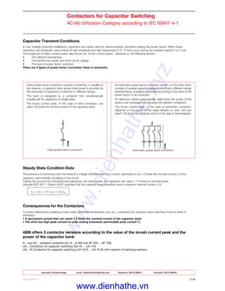 www.abb.com/lowvoltage email marketing.info@gb.abb.com Telephone 02476 368551 Facsimile 02476 368401
ABB LIMITED 2/28
Contactors for Capacitor Switching
AC-6b Utilization Category according to IEC 60947-4-1
Capacitor Transient Conditions
In Low Voltage industrial installations, capacitors are mainly used for reactive energy correction (raising the power factor). When these
capacitors are energized, overcurrents of high amplitude and high frequencies (3 to 15 kHz) occur during the transient period (1 to 2 ms).
The amplitude of these current peaks, also known as "inrush current peaks", depends on the following factors:
• The network inductances.
• The transformer power and short-circuit voltage.
• The type of power factor correction.
There are 2 types of power factor correction: fixed or automatic.
Fixed power factor correction consists of inserting, in parallel on
the network, a capacitor bank whose total power is provided by
the assembly of capacitors of identical or different ratings.
The bank is energized by a contactor that simultaneously
supplies all the capacitors (a single step).
The inrush current peak, in the case of fixed correction, can
reach 30 times the nominal current of the capacitor bank.
Fixed power factor correction
An automatic power factor correction system, on the other hand,
consists of several capacitor banks of identical or different ratings
(several steps), energized separately according to the value of the
power factor to be corrected.
An electronic device automatically determines the power of the
steps to be energized and activates the relevant contactors.
The inrush current peak, in the case of automatic correction,
depends on the power of the steps already on duty, and can
reach 100 times the nominal current of the step to be energized.
Automatic power factor correction
Steady State Condition Data
The presence of harmonics and the network's voltage tolerance lead to a current, estimated to be 1.3 times the nominal current In of the
capacitor, permanently circulating in the circuit.
Taking into account the manufacturing tolerances, the exact power of a capacitor can reach 1.15 times its nominal power.
Standard IEC 831-1 Edition 04/97 specifies that the capacitor must therefore have a maximum thermal current IT of:
IT = 1.3 x 1.15 x In = 1.5 x In
Consequences for the Contactors
To avoid malfunctions (welding of main poles, abnormal temperature rise, etc.), contactors for capacitor bank switching must be sized to
withstand:
• A permanent current that can reach 1.5 times the nominal current of the capacitor bank.
• The short but high peak current on pole closing (maximum permissible peak current Î ).
ABB offers 3 contactor versions according to the value of the inrush current peak and the
power of the capacitor bank
A... and AF... standard contactors (A 12... A 300 and AF 400 ... AF 750)
UA... Contactors for capacitor switching (UA 16 ... UA 110)
UA...-R Contactors for capacitor switching (UA 16-R ... UA 75-R) with insertion of damping resistors
www.dienhathe.xyz
www.dienhathe.vn
 