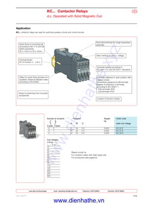 www.abb.com/lowvoltage email marketing.info@gb.abb.com Telephone 02476 368551 Facsimile 02476 368401
ABB LIMITED 2/34
KC... Contactor Relays
d.c. Operated with Solid Magnetic Coil
Application
KC... contactor relays are used for switching auxiliary circuits and control circuits.
Number of contacts Footprint Weight Order code
kg
H W D state coil voltage
4-pole, 1-stack
2 2 81 44 114 0.540 KC 22 E
3 1 81 44 114 0.540 KC 31 E
4 – 81 44 114 0.540 KC 40 E
Coil voltages
Voltage - Uc
V d.c.
12
24
42 Please consult us:
48 For contactor relays with wide range coils
50 For accessories (see pagex/xx)
60
75
110
125
220
240
250
Quick fixing on mounting rail
according to IEC 715 and EN
50022 standards:
35 x 7.5mm or 35 x 15mm
Dove tail anchoring for surge suppressor
assembly.
Clear marking of coil d.c. voltage.
Terminal marking according to
IEC 0947-5-1 and EN 50011 standards.
Terminals delivered in open position with
captive screws.
Screwdriver guidance for all terminals.
Degree of protection of terminals
according to IEC 60947-1:
- Pole terminals: IP20
- Coil terminals: IP20
Location of function marker.
Terminal Screw:
M 3.5 Pozidriv (+, -) Nr 2.
Holes for screw fixing (screws not
supplied). Distance between holes
according to EN 50002.
Stops for attaching front-mounted
accessories
www.dienhathe.xyz
www.dienhathe.vn
 