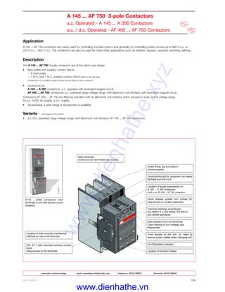 ABB LIMITED 2/8
A 145 ... AF 750 3-pole Contactors
a.c. Operated - A 145 ... A 300 Contactors
a.c. / d.c. Operated - AF 400 ... AF 750 Contactors
Application
A 145 ... AF 750 contactors are mainly used for controlling 3-phase motors and generally for controlling power circuits up to 690 V a.c. or
220 V d.c. / 600 V d.c. The contactors can also be used for many other applications such as isolation, bypass, capacitor switching, lighting...
Description
The A 145 ... AF 750 3-pole contactors are of the block type design.
• Main poles and auxiliary contact blocks
– 3 main poles,
– 1 N.O. and 1 N.C. auxiliary contact block (fitted on the left side).
A maximum of 4 auxiliary contact blocks can be fitted on each contactor.
• Control circuit:
A 145 ... A 300 contactors: a.c. operated with laminated magnet circuit,
AF 400 ... AF 750 contactors: a.c. operated, large voltage range, with electronic coil interface, with laminated magnet circuit.
Contactors AF 400 ... AF 750 are fitted as standard with an electronic coil interface which accepts a wide control voltage range
for a.c. 50/60 Hz supply or d.c. supply.
• Accessories: a wide range of accessories is available.
Variants ☞ next pages in this section
• a.c./d.c. operated, large voltage range, with electronic coil interface: AF 145 ... AF 300 contactors.
A145 ... A300 contactors main
terminals in line with Isomax circuit
breakers.
Location of side-mounted mechanical
interlock (on right or left hand side).
CAL 5-11 side mounted auxiliary contact
block.
Easy access to the terminals.
Main terminals.
Screws and nut insert holders are included.
Screw fixing, top and bottom.
(Screws supplied).
Terminal shrouds for protection can easily
be fitted from the front.
Location of surge suppressors on
A 145 ... A 300 contactors.
(built-in on AF 400 ... AF 750 contactors).
Quick release quarter turn screws for
easy access to contact inspection.
Terminal markings according to
IEC 60947-4-1, EN 50005, EN 50012
and NEMA standards.
Easy access to the coil terminals.
Clear marking of coil voltages and
frequencies.
Front access to the coil, no need to
remove power cables when changing coil.
On-Off position indicator.
Location of function marker.
www.abb.com/lowvoltage email marketing.info@gb.abb.com Telephone 02476 368551 Facsimile 02476 368401
www.dienhathe.xyz
www.dienhathe.vn
 