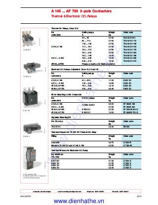 A 145 ... AF 750 3-pole Contactors
Thermal & Electronic O/L Relays
ABB LIMITED 2/11
E 800 DU
E 320 DU
TA 450 DU
TA 200 DU
A 185 contactor with
E 200 DU electronic O/L relay and
LT 200 E terminal shroud
Thermal O/L Relays, Class 10A
For Setting range Weight Order code
contactors: A kg
66 ... 90 0.750 TA 200 DU 90
80 ... 110 0.750 TA 200 DU 110
100 ... 135 0.750 TA 200 DU 135
A 145, A 185 110 ... 150 0.750 TA 200 DU 150
130 ... 175 0.750 TA 200 DU 175
150 ... 200 0.750 TA 200 DU 200
130 ... 185 1.500 TA 450 DU 185
A 210 ... A 300 165 ... 235 1.500 TA 450 DU 235
220 ... 310 1.500 TA 450 DU 310
AF400...AF750 Please consult us for thermal solution
Electronic O/L Relays, Adjustable Class 10, 20 and 30
For Setting range Weight Order code
contactors: A kg
A 145, A 185 60 ... 200 1.120 E 200 DU
A 210 ... A 300 100 ... 320 1.260 E 320 DU
AF 400, AF 460 150 ... 500 1.210 E 500 DU
AF 580, AF 750 250 ... 800 4.240 E 800 DU
Kit for Mounting on the Contactors
For For O/L relays: Weight Order code
contactors: kg
A 145, A 185
TA 450 DU/SU
0.500 DT 450/A 185
A 210 ... A 300 0.750 DT 450/A 300
AF 400, AF 460 E 500 DU 0.720 DT 500/AF 460 S
AF 580, AF 750 E 800 DU 1.400 DT 800/AF 750 S
Separate Mounting Kit
For O/L relay: Weight Order code
kg
TA 200 DU 0.230 DB 200
Terminal Shrouds for TA 200 DU Thermal O/L Relay
Fitting Weight Order code
kg
Load side 0.070 LT 200/A
Between TA 200 DU and A 145, A 185 0.050 LT 185-AY
Terminal Shrouds for Electronic O/L Relay
For electronic Weight Order code
O/L relay kg
E 200 DU 0.120 LT 200 E
E 320 DU 0.120 LT 320 E
E 500 DU 0.240 LT 500 E
E 800 DU 0.240 LT 800 E
www.abb.com/lowvoltage email marketing.info@gb.abb.com Telephone 02476 368551 Facsimile 02476 368401
www.dienhathe.xyz
www.dienhathe.vn
 