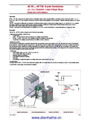 ABB LIMITED 2/12
AF 50 ... AF 750 3-pole Contactors
a.c. / d.c. Operated - Large Voltage Range
Electronic Coil Interface
Control circuit with
electronic coil interface.
Control inputs (AF
400 ... AF 750)
Application
AF 50 ... AF 750 contactors are mainly used for controlling 3-phase motors and generally for controlling power circuits up to 690 V a.c. or
220 V d.c. / 600 V d.c. The contactors can also be used for many other applications such as bypass, capacitor switching, lighting, d.c. power
circuits...
The AF... contactors are fitted with an electronic coil interface which accepts a wide control voltage range, on a.c. 50/60 Hz or d.c. supplies.
The same contactor can accept various supply voltages according to different countries where the final machine will be used or some
fluctuation in the control voltage due to the local supply or network.
The AF... contactors are also fully suitable for operation in a.c. or d.c. control circuit liable to voltage interruptions or voltage dip risks.
Description
The AF 50 ... AF 750 3-pole contactors are of the block type design.
• Main poles and auxiliary contact blocks
– 3 main poles,
- AF50 ... AF110 front and side mounted add on auxiliary contact blocks
– AF145 ... AF750 1 N.O. and 1 N.C. auxiliary contact block (fitted on the left side).
A maximum of 4 auxiliary contact blocks can be fitted on each contactor.
• Electronic control:
The contactors are fitted with an electronic interface that very precisely controls the voltage to the coil. The electronic control circuit always
works using d.c. current through the coil and in a.c. operation the current is rectified before being applied to the coil. To achieve the levels of
the currents required for making and holding respectively, the voltage is pulsed across the coil with the aid of a transistor. The pulsing also
implies that the current in the coil can be optimally regulated all the time relatively independently of the voltage level. The function is controlled
by a specific integrated circuit developed by ABB.
• Advantages
– Wide voltage range, e.g. 100 ... 250 V a.c. and d.c.,
– Can manage large voltage variations,
– Reduced power consumption,
– Very distinct closing and opening,
– Noise free,
– Can withstand voltage interruptions or voltage dips in the control supply (< 20 ms).
• Control inputs
The large sizes AF 400 ... AF 750 are as standard equipped with low voltage inputs for control, for example by a PLC (+ see drawing below).
• Accessories: a wide range of accessories is available.
Operating diagram
www.abb.com/lowvoltage email marketing.info@gb.abb.com Telephone 02476 368551 Facsimile 02476 368401
www.dienhathe.xyz
www.dienhathe.vn
 