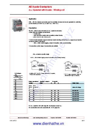 www.abb.com/lowvoltage email marketing.info@gb.abb.com Telephone 02476 368551 Facsimile 02476 368401
Application
AE9 ... AE 40 contactors are mainly used for controlling 3-phase motors and generally for controlling
power circuits up to 690 V a.c. or 220 V d.c. / 440 V d.c.
Description
The AE... series 3-pole contactors are d.c. operated contactors.
• Main poles and auxiliary contact blocks
- 3 main poles,
- front and side mounted add-on auxiliary contact blocks.
auxiliary contacts for safety circuits page x/xx
• Control circuit: laminated magnet circuit and double-winding coil fed from d.c. supply via an insertion
contact mounted on the device
- AE9 ... AE40: built-in lagging contact for insertion of the second winding
• Accessories: a wide range of accessories are available
Rated operational Auxiliary contacts Footprint
current fitted H W D Order Code
AC-3 AC-1
400 V θ ≤ 40 °C state coil voltage
A A
9 25 - - 74 44 74 AE 9-30-00
12 27 - - 74 44 74 AE 12-30-00
16 30 - - 74 44 74 AE 16-30-00
26 45 - - 90 54 94 AE 26-30-00
32 55 - - 90 54 108 AE 30-30-00
37 60 - - 90 54 108 AE 40-30-00
For d.c. operation with solid magnetic circuit please consult us.
For accessories see main accessories A9 - A110 page x/xx
ABB LIMITED 2/14
AE 3-pole Contactors
d.c. Operated with Double - Winding coil
Coil voltages:
AE...
Voltage - Uc
V d.c.
12
24
42
48
50
60
75
110
125
220
240
250
* RV 5 surge suppressor fitted as
standard (RT 5 type on request).
* Addition of RT 5 or RV 5 surge suppressor, if required.
Please order separately
AE... contactors specific design
• AE 9 ... AE 40: Built-in lagging contact for insertion of the "holding" winding
www.dienhathe.xyz
www.dienhathe.vn
 