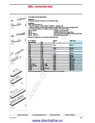 www.abb.com/lowvoltage email marketing.info@gb.abb.com Telephone 02476 368551 Facsimile 02476 368401
ABB LIMITED 2/16
Connections for Star-Delta Starters
Application
Connections between the main poles of a star-delta starter.
Description
These sets are made up of:
– Three line contactor / delta contactor connections - Upstream side.
– Three connections for star and delta contactors mounting joined side by side - Downstream side.
– The necessary elements to create the star point upstream of the star contactor.
BED 16, BED 26 – Insulated, solid copper wires.
BED 40 – Insulated, stranded solid copper wires.
BED 50, BED 75 – Solid copper bars and insulated stranded copper wires.
BED 95 ... BED 750 – Insulated, solid copper bars.
BED kits are designed to accomodate mechanical interlock
For contactors Weight Order code
Line and Delta Star kg
A 9 A 9
A 12 A 9 0.040 BED 16
A 16 A 12
A 26 A 16 0.045 BED 26
A 30 A 26
0.070 BED 40
A 40 A 26
A 50 A 30
0.180 BED 50
A 63 A 40
A 75 A 50 0.180 BED 75
A 95 A 75 0.400 BED 95
A 110 A 95 0.500 BED 110
A 145 A 110 1.300 BED 145 A
A 185 A 145 1.100 BED 185
A 210 A 185 1.500 BED 210
A 260, A 300 A 210, A 260 2.100 BED 300
AF 400 / AF 460 A 260 / A 300 3.500 BED 400
AF 460 AF 400 4.700 BED 460
AF 580 AF 460 / AF 400 6.300 BED 580
AF 750 AF 580 7.700 BED 750
Note: The connections provided for A... contactors can be used for the AF, AE, and TAE types.
BED... Connection Sets
BED 400
BED 185
BED 110
BED 75-1
BED 40
www.dienhathe.xyz
www.dienhathe.vn
 