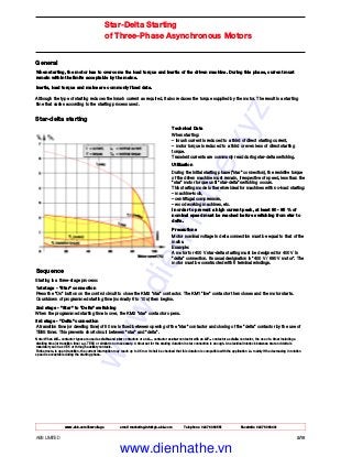 www.abb.com/lowvoltage email marketing.info@gb.abb.com Telephone 02476 368551 Facsimile 02476 368401
ABB LIMITED 2/18
Star-Delta Starting
of Three-Phase Asynchronous Motors
General
When starting, the motor has to overcome the load torque and inertia of the driven machine. During this phase, current must
remain within the limits acceptable by the mains.
Inertia, load torque and mains are commonly fixed data.
Although the type of starting reduces the inrush current as required, it also reduces the torque supplied by the motor. The result is a starting
time that varies according to the starting process used.
Star-delta starting
Technical Data
When starting:
– inrush current is reduced to a third of direct starting current,
– motor torque is reduced to a third or even less of direct starting
torque.
Transient currents are commonly read during star-delta switching.
Utilization
During the initial starting phase ("star" connection), the resistive torque
of the driven machine must remain, irrespective of speed, less than the
"star" motor torque until "star-delta" switching occurs.
This starting mode is therefore ideal for machines with no-load starting:
– machine-tools,
– centrifugal compressors,
– wood working machines, etc.
In order to prevent a high current peak, at least 80 - 85 % of
nominal speed must be reached before switching from star to
delta.
Precautions
Motor nominal voltage in delta connection must be equal to that of the
mains.
Example:
A motor for 400 V star-delta starting must be designed for 400 V in
"delta" connection. Its usual designation is "400 V / 690 V motor". The
motor must be constructed with 6 terminal windings.
Sequence
Starting is a three-stage process:
1st stage - "Star" connection
Press the "On" button on the control circuit to close the KM2 "star" contactor. The KM1 "line" contactor then closes and the motor starts.
Countdown of programmed starting time (normally 6 to 10 s) then begins.
2nd stage - "Star" to "Delta" switching
When the programmed starting time is over, the KM2 "star" contactor opens.
3rd stage - "Delta" connection
A transition time (or dwelling time) of 50 ms is fixed between opening of the "star" contactor and closing of the "delta" contactor by the use of
TE5S timer. This prevents short circuit between "star" and "delta".
Note: When AF... contactor types are used as delta and star contactors or an A... contactor as star contactor with an AF... contactor as delta contactor, the use of a timer including a
dwelling time (or transition time) e.g. TE5S or similar is not necessary. A timer set for the starting duration in star connection is enough. An electrical interlock between star and delta is
mandatory such as VE 5 or through auxiliary contacts.
Furthermore, in open transition, the current interruption may reach up to 95 ms: it shall be checked that this duration is compatible with the application i.e. mainly if the decreasing in rotation
speed is acceptable during the starting phase.
www.dienhathe.xyz
www.dienhathe.vn
 