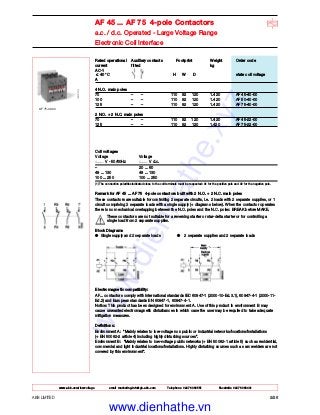 ABB LIMITED 2/26
www.abb.com/lowvoltage email marketing.info@gb.abb.com Telephone 02476 368551 Facsimile 02476 368401
AF 45 ... AF 75 4-pole Contactors
a.c. / d.c. Operated - Large Voltage Range
Electronic Coil Interface
Rated operational Auxiliary contacts Footprint Weight Order code
current fitted kg
AC-1
≤ 40 °C H W D state coil voltage
A
4 N.O. main poles
70 – – 110 92 120 1.420 AF 45-40-00
100 – – 110 92 120 1.420 AF 50-40-00
125 – – 110 92 120 1.420 AF 75-40-00
2 N.O. + 2 N.C. main poles
70 – – 110 92 120 1.420 AF 45-22-00
125 – – 110 92 120 1.420 AF 75-22-00
AF 75-40-00
Coil voltages
Voltage Voltage
V - 50/60Hz V d.c.
– 20 ... 60
48 ... 130 48 ... 130
100 ... 250 100 ... 250
(1) The connection polarities indicated close to the coil terminals must be respected: A1 for the positive pole and A2 for the negative pole.
Remark for AF 45 ... AF 75 4-pole contactors built with 2 N.O. + 2 N.C. main poles
These contactors are suitable for controlling 2 separate circuits, i.e. 2 loads with 2 separate supplies, or 1
circuit comprising 2 separate loads with a single supply (+ diagrams below). When the contactor operates
there is no mechanical overlapping between the N.O. poles and the N.C. poles: BREAK before MAKE.
These contactors are not suitable for a reversing starter or star-delta starter or for controlling a
single load from 2 separate supplies.
Block Diagrams
● Single supply and 2 separate loads ● 2 separate supplies and 2 separate loads
Electromagnetic compatibility:
AF... contactors comply with international standards IEC 60947-1 (2000-10-Ed.3.1), 60947-4-1 (2000-11-
Ed.2) and European standards EN 60947-1, 60947-4-1.
Notice: This product has been designed for environment A. Use of this product in environment B may
cause unwanted electromagnetic disturbances in which case the user may be required to take adequate
mitigation measures.
Definitions:
Environment A: "Mainly relates to low-voltage non public or industrial networks/locations/installations
(+ EN 50082-2 article 4) including highly disturbing sources".
Environment B: "Mainly relates to low-voltage public networks (+ EN 50082-1 article 5) such as residential,
commercial and light industrial locations/installations. Highly disturbing sources such as arc welders are not
covered by this environment".
www.dienhathe.xyz
www.dienhathe.vn
 