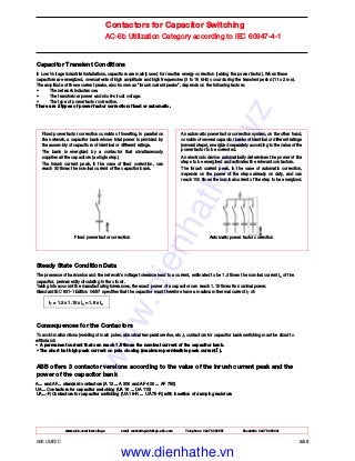 www.abb.com/lowvoltage email marketing.info@gb.abb.com Telephone 02476 368551 Facsimile 02476 368401
ABB LIMITED 2/28
Contactors for Capacitor Switching
AC-6b Utilization Category according to IEC 60947-4-1
Capacitor Transient Conditions
In Low Voltage industrial installations, capacitors are mainly used for reactive energy correction (raising the power factor). When these
capacitors are energized, overcurrents of high amplitude and high frequencies (3 to 15 kHz) occur during the transient period (1 to 2 ms).
The amplitude of these current peaks, also known as "inrush current peaks", depends on the following factors:
• The network inductances.
• The transformer power and short-circuit voltage.
• The type of power factor correction.
There are 2 types of power factor correction: fixed or automatic.
Fixed power factor correction consists of inserting, in parallel on
the network, a capacitor bank whose total power is provided by
the assembly of capacitors of identical or different ratings.
The bank is energized by a contactor that simultaneously
supplies all the capacitors (a single step).
The inrush current peak, in the case of fixed correction, can
reach 30 times the nominal current of the capacitor bank.
Fixed power factor correction
An automatic power factor correction system, on the other hand,
consists of several capacitor banks of identical or different ratings
(several steps), energized separately according to the value of the
power factor to be corrected.
An electronic device automatically determines the power of the
steps to be energized and activates the relevant contactors.
The inrush current peak, in the case of automatic correction,
depends on the power of the steps already on duty, and can
reach 100 times the nominal current of the step to be energized.
Automatic power factor correction
Steady State Condition Data
The presence of harmonics and the network's voltage tolerance lead to a current, estimated to be 1.3 times the nominal current In of the
capacitor, permanently circulating in the circuit.
Taking into account the manufacturing tolerances, the exact power of a capacitor can reach 1.15 times its nominal power.
Standard IEC 831-1 Edition 04/97 specifies that the capacitor must therefore have a maximum thermal current IT of:
IT = 1.3 x 1.15 x In = 1.5 x In
Consequences for the Contactors
To avoid malfunctions (welding of main poles, abnormal temperature rise, etc.), contactors for capacitor bank switching must be sized to
withstand:
• A permanent current that can reach 1.5 times the nominal current of the capacitor bank.
• The short but high peak current on pole closing (maximum permissible peak current Î ).
ABB offers 3 contactor versions according to the value of the inrush current peak and the
power of the capacitor bank
A... and AF... standard contactors (A 12... A 300 and AF 400 ... AF 750)
UA... Contactors for capacitor switching (UA 16 ... UA 110)
UA...-R Contactors for capacitor switching (UA 16-R ... UA 75-R) with insertion of damping resistors
www.dienhathe.xyz
www.dienhathe.vn
 