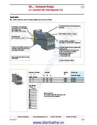 www.abb.com/lowvoltage email marketing.info@gb.abb.com Telephone 02476 368551 Facsimile 02476 368401
ABB LIMITED 2/34
KC... Contactor Relays
d.c. Operated with Solid Magnetic Coil
Application
KC... contactor relays are used for switching auxiliary circuits and control circuits.
Number of contacts Footprint Weight Order code
kg
H W D state coil voltage
4-pole, 1-stack
2 2 81 44 114 0.540 KC 22 E
3 1 81 44 114 0.540 KC 31 E
4 – 81 44 114 0.540 KC 40 E
Coil voltages
Voltage - Uc
V d.c.
12
24
42 Please consult us:
48 For contactor relays with wide range coils
50 For accessories (see pagex/xx)
60
75
110
125
220
240
250
Quick fixing on mounting rail
according to IEC 715 and EN
50022 standards:
35 x 7.5mm or 35 x 15mm
Dove tail anchoring for surge suppressor
assembly.
Clear marking of coil d.c. voltage.
Terminal marking according to
IEC 0947-5-1 and EN 50011 standards.
Terminals delivered in open position with
captive screws.
Screwdriver guidance for all terminals.
Degree of protection of terminals
according to IEC 60947-1:
- Pole terminals: IP20
- Coil terminals: IP20
Location of function marker.
Terminal Screw:
M 3.5 Pozidriv (+, -) Nr 2.
Holes for screw fixing (screws not
supplied). Distance between holes
according to EN 50002.
Stops for attaching front-mounted
accessories
www.dienhathe.xyz
www.dienhathe.vn
 