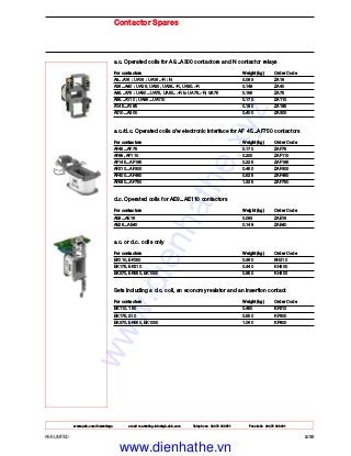 www.abb.com/lowvoltage email marketing.info@gb.abb.com Telephone 02476 368551 Facsimile 02476 368401
ABB LIMITED 2/35
Contactor Spares
a.c. Operated coils for A9...A300 contactors and N contactor relays
For contactors Weight (kg) Order Code
A9...A16 : UA16 : UA16..-R : N 0.093 ZA16
A26...A40 : UA26, UA30, UA26..-R, UA30..-R 0.148 ZA40
A45...A75 : UA50...UA75, UA50...-R to UA75..-R; GA75 0.166 ZA75
A95...A110 ; UA95...UA110 0.170 ZA110
A145...A185 0.180 ZA185
A210...A300 0.400 ZA300
a.c./d.c. Operated coils c/w electronic interface for AF 45...AF750 contactors
For contactors Weight (kg) Order Code
AF45...AF75 0.170 ZAF75
AF95, AF110 0.200 ZAF110
AF145...AF185 0.225 ZAF185
AF210...AF300 0.450 ZAF300
AF400...AF460 0.525 ZAF460
AF580...AF750 1.335 ZAF750
d.c. Operated coils for AE9...AE110 contactors
For contactors Weight (kg) Order Code
AE9...AE16 0.093 ZAE16
AE26...AE40 0.148 ZAE40
a.c. or d.c. coils only
For contactors Weight (kg) Order Code
EK110, EK150 0.360 KH210
EK175, EK210 0.440 KH300
EK370, EK550, EK1000 0.950 KH800
Sets including a d.c. coil, an economy resistor and an insertion contact
For contactors Weight (kg) Order Code
EK110, 150 0.450 KP210
EK175, 210 0.550 KP300
EK370, EK550, EK1000 1.060 KP800
www.dienhathe.xyz
www.dienhathe.vn
 