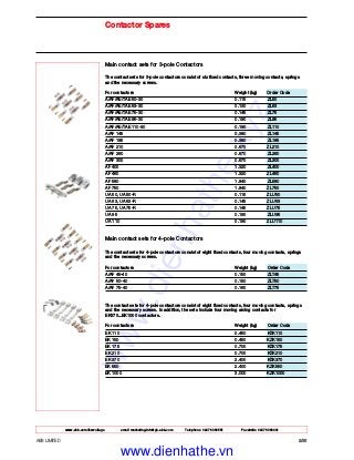 www.abb.com/lowvoltage email marketing.info@gb.abb.com Telephone 02476 368551 Facsimile 02476 368401
ABB LIMITED 2/36
Contactor Spares
Main contact sets for 3-pole Contactors
The contact sets for 3-pole contactors consist of six fixed contacts, three moving contacts, springs
and the necessary screws.
For contactors Weight (kg) Order Code
A/AF/AE/TAE 50-30 0.115 ZL50
A/AF/AE/TAE 63-30 0.130 ZL63
A/AF/AE/TAE 75-30 0.145 ZL75
A/AF/AE/TAE 95-30 0.190 ZL95
A/AF/AE/TAE 110-30 0.190 ZL110
A/AF 145 0.380 ZL145
A/AF 185 0.380 ZL185
A/AF 210 0.670 ZL210
A/AF 260 0.670 ZL260
A/AF 300 0.670 ZL300
AF 400 1.320 ZL400
AF 460 1.320 ZL460
AF 580 1.840 ZL580
AF 750 1.840 ZL750
UA 50, UA 50-R 0.115 ZLU50
UA 63, UA 63-R 0.145 ZLU63
UA 75, UA 75-R 0.145 ZLU75
UA 95 0.190 ZLU95
UA 110 0.190 ZLU110
Main contact sets for 4-pole Contactors
The contact sets for 4-pole contactors consist of eight fixed contacts, four moving contacts, springs
and the necessary screws.
For contactors Weight (kg) Order Code
A/AF 45-40 0.150 ZLT45
A/AF 50-40 0.150 ZLT50
A/AF 75-40 0.160 ZLT75
The contact sets for 4-pole contactors consist of eight fixed contacts, four moving contacts, springs
and the necessary screws. In addition, the sets include four moving arcing contacts for
EK370...EK1000 contactors.
For contactors Weight (kg) Order Code
EK 110 0.450 KZK110
EK 150 0.450 KZK150
EK 175 0.700 KZK175
EK 210 0.700 KZK210
EK 370 2.400 KZK370
EK 550 2.400 KZK550
EK 1000 3.000 KZK1000
www.dienhathe.xyz
www.dienhathe.vn
 