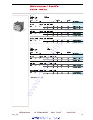 www.abb.com/lowvoltage email marketing.info@gb.abb.com Telephone 02476 368551 Facsimile 02476 368401
ABB LIMITED 2/39
Mini Contactors 3 Pole BC6
Interface Contactors
Rated Aux.
current fitted contacts
AC-3 AC-1
415 V < 40°C Footprint Weight
A A Kw H W D kg Order code
Screw 3 pole DC 24v - 1.4w
8.5 20 4 1 - 58 53 47 0.17 BC6.30.10.1.4*
- 1 58 53 47 0.17 BC6.30.01.1.4*
Flat pin 3 pole DC 24v - 1.4w
8.5 20 4 1 - 58 53 47 0.17 BC6.30.10.F1.4*
- 1 58 53 47 0.17 BC6.30.01.F1.4*
Soldering pin 3 pole DC 24v - 1.4w
8.5 20 4 1 - 45 48 48 0.17 BC6.30.10.P1.4*
- 1 45 48 48 0.17 BC6.30.01.P1.4*
Rated Aux.
current fitted contacts
AC-3 AC-1
415 V < 40°C Footprint Weight
A A Kw H W D kg Order code
Screw 3 pole DC 17 ... 32v - 2.4w
8.5 20 4 1 - 58 53 47 0.18 BC6.30.10.2.4*
- 1 58 53 47 0.18 BC6.30.01.2.4*
Flat pin 3 pole DC 17 ... 32v - 2.4w
8.5 20 4 1 - 58 53 47 0.18 BC6.30.10.F2.4*
- 1 58 53 47 0.18 BC6.30.01.F2.4*
Soldering pin 3 pole DC 17 ... 32v - 2.4w
8.5 20 4 1 - 45 48 48 0.18 BC6.30.10.P2.4*
- 1 45 48 48 0.18 BC6.30.01.P2.4*
Please consult us for 5.5kw version
www.dienhathe.xyz
www.dienhathe.vn
 